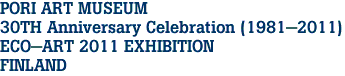 PORI ART MUSEUM
30TH Anniversary Celebration (1981-2011)
ECO-ART 2011 EXHIBITION
FINLAND