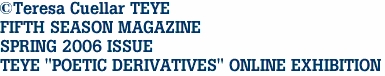 ©Teresa Cuellar TEYE
FIFTH SEASON MAGAZINE
SPRING 2006 ISSUE
TEYE "POETIC DERIVATIVES" ONLINE EXHIBITION
