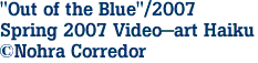 "Out of the Blue"/2007
Spring 2007 Video-art Haiku
©Nohra Corredor
