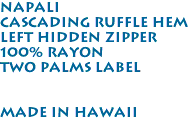 Napali<br>Cascading Ruffle Hem<br>Left Hidden Zipper<br>100% Rayon<br>Two Palms Label<br><br><br>Made in Hawaii