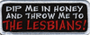 DIP ME IN HONEY AND THROW ME TO THE LESBIANS! - EMBROIDERED PATCH <FONT color=#ff0010 face="Comic Sans MS">CLOSEOUT PRICED</FONT> DIP ME IN HONEY AND THROW ME TO THE LESBIANS! - EMBROIDERED PATCH <FONT color=#ff0010 face="Comic Sans MS">CLOSEOUT PRICED</FONT>