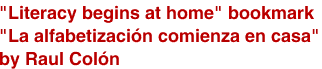 <br>"Literacy begins at home" bookmark
<br>"La alfabetización comienza en casa"
<br>by Raul Colón